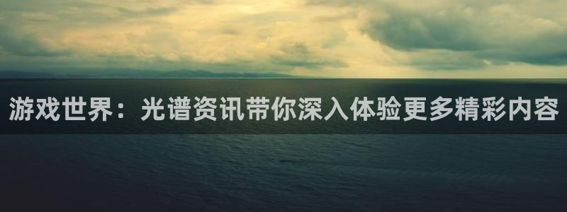 杜邦娱乐注册：游戏世界：光谱资讯带你深入体验更多精彩内容